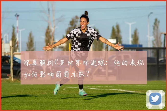 深度解析C罗世界杯进球：他的表现如何影响葡萄牙队？