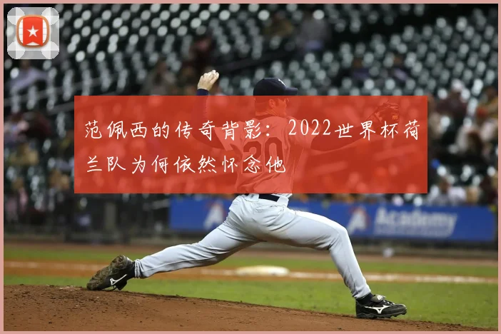 范佩西的传奇背影：2022世界杯荷兰队为何依然怀念他