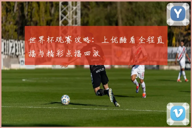 世界杯观赛攻略：上优酷看全程直播与精彩点播回放