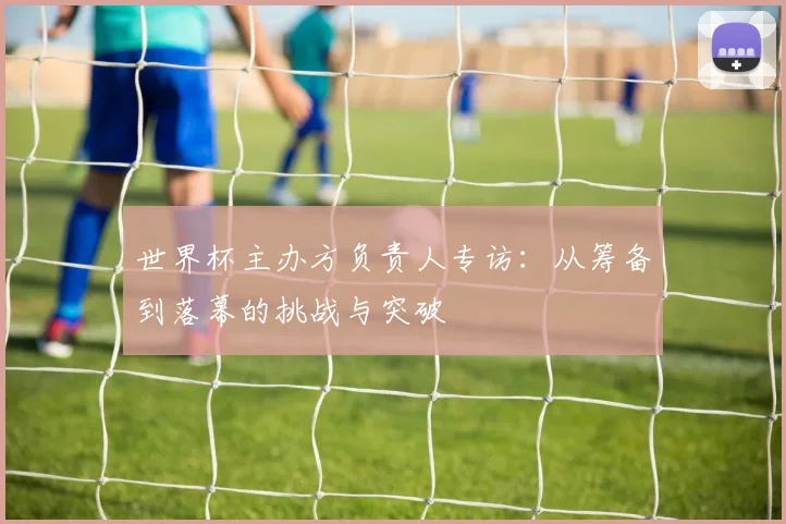 世界杯主办方负责人专访:从筹备到落幕的挑战与突破