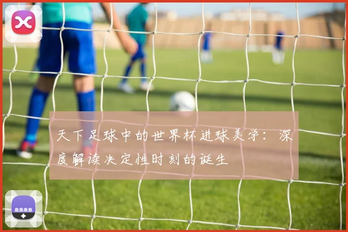 天下足球中的世界杯进球美学：深度解读决定性时刻的诞生