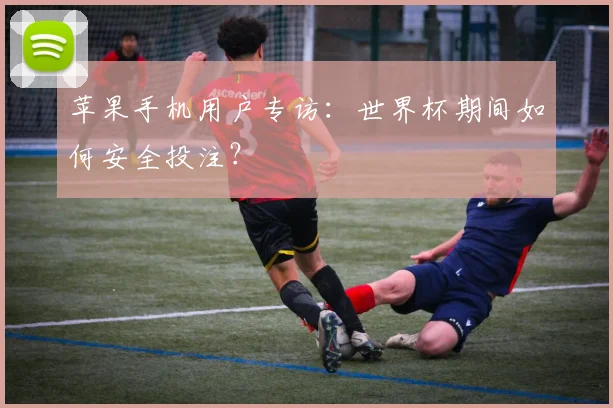 苹果手机用户专访：世界杯期间如何安全投注？