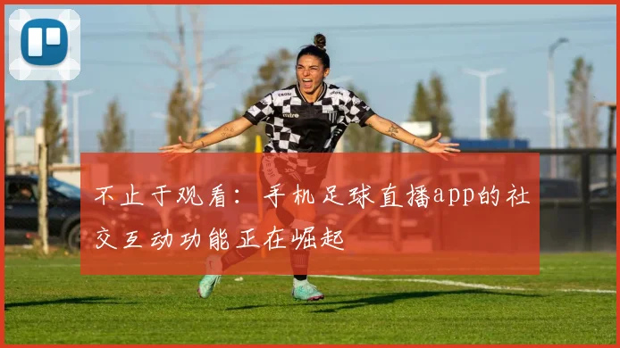 不止于观看：手机足球直播app的社交互动功能正在崛起