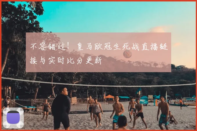 不容错过!皇马欧冠生死战直播链接与实时比分更新