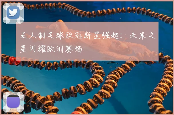 五人制足球欧冠新星崛起：未来之星闪耀欧洲赛场