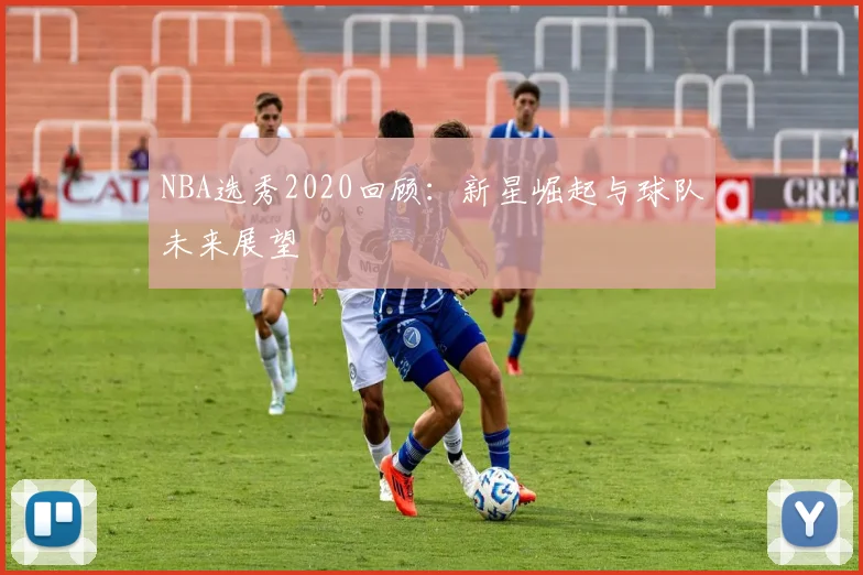 NBA选秀2020回顾：新星崛起与球队未来展望