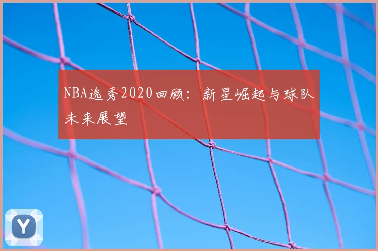NBA选秀2020回顾：新星崛起与球队未来展望