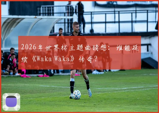 2026年世界杯主题曲猜想：谁能延续《Waka Waka》传奇？