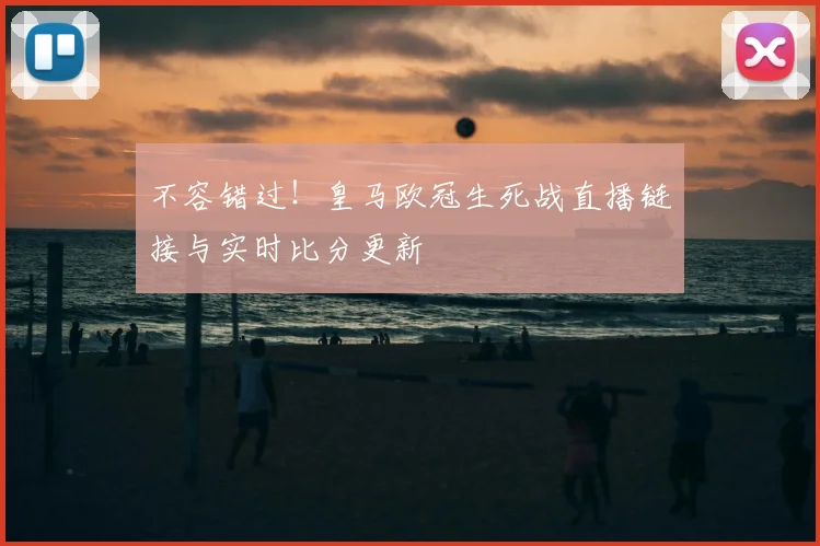 不容错过！皇马欧冠生死战直播链接与实时比分更新