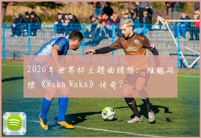 2026年世界杯主题曲猜想：谁能延续《Waka Waka》传奇？