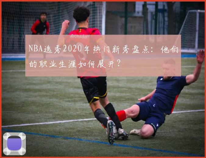 NBA选秀2020年热门新秀盘点：他们的职业生涯如何展开？